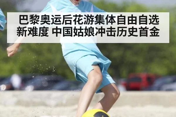 巴黎奥运后花游集体自由自选新难度 中国姑娘冲击历史首金