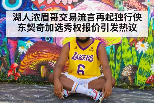 湖人浓眉哥交易流言再起独行侠东契奇加选秀权报价引发热议